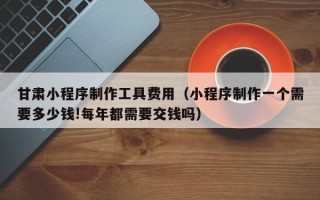 三明甘肃小程序制作工具费用（小程序制作一个需要多少钱!每年都需要交钱吗）
