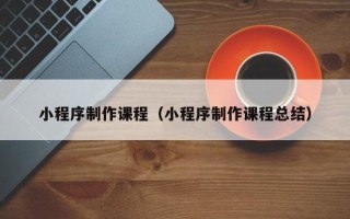 三明小程序制作课程（小程序制作课程总结）