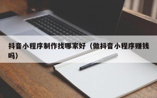 三明抖音小程序制作找哪家好（做抖音小程序赚钱吗）