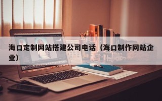 三明海口定制网站搭建公司电话（海口制作网站企业）