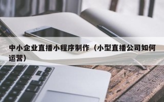 三明中小企业直播小程序制作（小型直播公司如何运营）