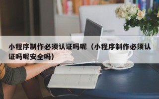 三明小程序制作必须认证吗呢（小程序制作必须认证吗呢安全吗）