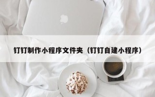 三明钉钉制作小程序文件夹（钉钉自建小程序）