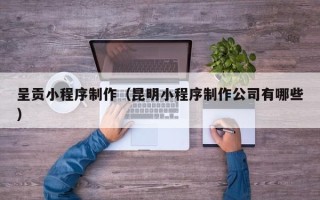 三明呈贡小程序制作（昆明小程序制作公司有哪些）