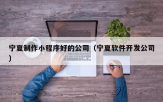 三明宁夏制作小程序好的公司（宁夏软件开发公司）