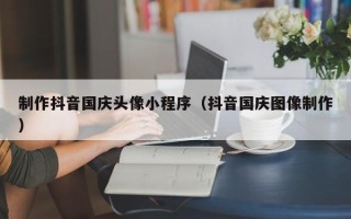 三明制作抖音国庆头像小程序（抖音国庆图像制作）