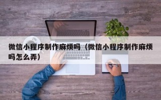 三明微信小程序制作麻烦吗（微信小程序制作麻烦吗怎么弄）
