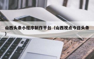三明山西头条小程序制作平台（山西视点今日头条）